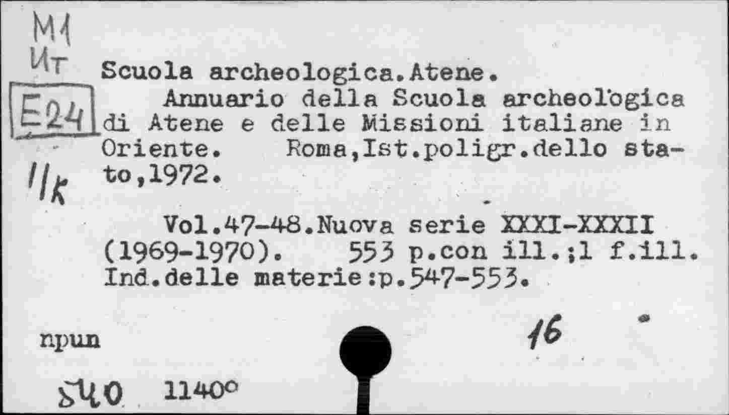 ﻿Scuola archeologica.Atene.
Annuario della Scuola archeologica ,di Atene e delle Mission! italiane in Oriente. Roma,Ist.poligr.dello sta-//^ to,1972.
Vol.47-48.Nuova serie XXXI-XXXII (1969-1970).	553 p.con ill.jl f.ill.
Ind.delle materie:p.547-553.
npun
sUO n'«’0
<6